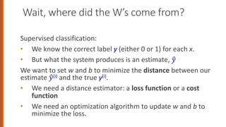 Wait, where did the W’s come from?
Supervised classification:
• We know the correct label y (either 0 or 1) for each x.
• But what the system produces is an estimate, !
"
We want to set w and b to minimize the distance between our
estimate !
"(i) and the true y(i).
• We need a distance estimator: a loss function or a cost
function
• We need an optimization algorithm to update w and b to
minimize the loss.
36
 