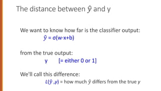 The distance between !
" and y
We want to know how far is the classifier output:
!
" = σ(w·x+b)
from the true output:
y [= either 0 or 1]
We'll call this difference:
L(!
" ,y) = how much !
" differs from the true y
 
