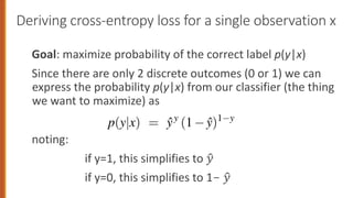 Deriving cross-entropy loss for a single observation x
Goal: maximize probability of the correct label p(y|x)
Since there are only 2 discrete outcomes (0 or 1) we can
express the probability p(y|x) from our classifier (the thing
we want to maximize) as
noting:
if y=1, this simplifies to !
"
if y=0, this simplifies to 1- !
"
is the negative log likelihood loss, generally called the cross-entrop
derive this loss function, applied to a single observation x. We’d
ghts that maximize the probability of the correct label p(y|x). Sinc
two discrete outcomes (1 or 0), this is a Bernoulli distribution, and
he probability p(y|x) that our classifier produces for one observa
wing (keeping in mind that if y=1, Eq. 5.9 simplifies to ŷ; if y=0,
s to 1 ŷ):
p(y|x) = ŷy
(1 ŷ)1 y
take the log of both sides. This will turn out to be handy mathema
n’t hurt us; whatever values maximize a probability will also maxim
e probability:
 