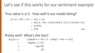 Let's see if this works for our sentiment example
True value is y=1. How well is our model doing?
Pretty well! What's the loss?
x1=3 x6=4.19
x4=3
x5=0
Figure 5.2 A sample mini test document showing the extracted features in the vector x.
Given these 6 features and the input review x, P(+|x) and P( |x) can be com-
puted using Eq. 5.5:
p(+|x) = P(Y = 1|x) = s(w·x+b)
= s([2.5, 5.0, 1.2,0.5,2.0,0.7]·[3,2,1,3,0,4.19]+0.1)
= s(.833)
= 0.70 (5.6)
p( |x) = P(Y = 0|x) = 1 s(w·x+b)
= 0.30
Logistic regression is commonly applied to all sorts of NLP tasks, and any property
of the input can be a feature. Consider the task of period disambiguation: deciding
if a period is the end of a sentence or part of a word, by classifying each period
into one of two classes EOS (end-of-sentence) and not-EOS. We might use features
like x1 below expressing that the current word is lower case and the class is EOS
R 5 • LOGISTIC REGRESSION
side of the equation drops out, leading to the following loss (we’ll use log to mean
natural log when the base is not specified):
LCE(ŷ,y) = [ylogs(w·x+b)+(1 y)log(1 s(w·x+b))]
= [logs(w·x+b)]
= log(.70)
= .36
 