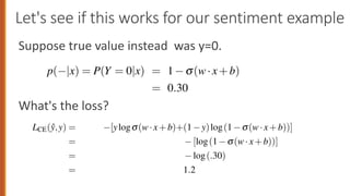 Let's see if this works for our sentiment example
Suppose true value instead was y=0.
What's the loss?
CE
= [logs(w·x+b)]
= log(.70)
= .36
By contrast, let’s pretend instead that the example in Fig. 5.2 was actually negative,
i.e., y = 0 (perhaps the reviewer went on to say “But bottom line, the movie is
terrible! I beg you not to see it!”). In this case our model is confused and we’d want
the loss to be higher. Now if we plug y = 0 and 1 s(w·x+b) = .31 from Eq. 5.7
into Eq. 5.12, the left side of the equation drops out:
LCE(ŷ,y) = [ylogs(w·x+b)+(1 y)log(1 s(w·x+b))]
= [log(1 s(w·x+b))]
= log(.30)
= 1.2
Sure enough, the loss for the first classifier (.37) is less than the loss for the second
p(+|x) = P(Y = 1|x) = s(w·x+b)
= s([2.5, 5.0, 1.2,0.5,2.0,0.7]·[3,2,1
= s(.833)
= 0.70
p( |x) = P(Y = 0|x) = 1 s(w·x+b)
= 0.30
Logistic regression is commonly applied to all sorts of NLP tasks,
of the input can be a feature. Consider the task of period disambig
if a period is the end of a sentence or part of a word, by classif
into one of two classes EOS (end-of-sentence) and not-EOS. We m
like x1 below expressing that the current word is lower case and
(perhaps with a positive weight), or that the current word is in o
 