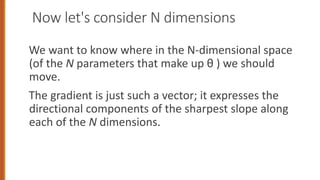 Now let's consider N dimensions
We want to know where in the N-dimensional space
(of the N parameters that make up θ ) we should
move.
The gradient is just such a vector; it expresses the
directional components of the sharpest slope along
each of the N dimensions.
 