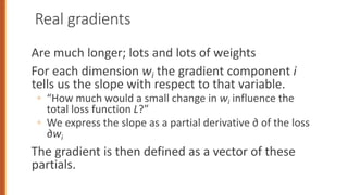 Real gradients
Are much longer; lots and lots of weights
For each dimension wi the gradient component i
tells us the slope with respect to that variable.
◦ “How much would a small change in wi influence the
total loss function L?”
◦ We express the slope as a partial derivative ∂ of the loss
∂wi
The gradient is then defined as a vector of these
partials.
 