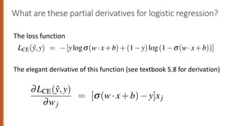 What are these partial derivatives for logistic regression?
The loss function
4.1 The Gradient for Logistic Regression
order to update q, we need a definition for the gradient —L(f(x;q),y). Recal
logistic regression, the cross-entropy loss function is:
LCE(ŷ,y) = [ylogs(w·x+b)+(1 y)log(1 s(w·x+b))]
It turns out that the derivative of this function for one observation vecto
. 5.18 (the interested reader can see Section 5.8 for the derivation of this equa
∂LCE(ŷ,y)
∂wj
= [s(w·x+b) y]xj
Note in Eq. 5.18 that the gradient with respect to a single weight wj represe
y intuitive value: the difference between the true y and our estimated ŷ =
Gradient for Logistic Regression
te q, we need a definition for the gradient —L( f(x;q),y). Re
ession, the cross-entropy loss function is:
y) = [ylogs(w·x+b)+(1 y)log(1 s(w·x+b))]
that the derivative of this function for one observation vec
erested reader can see Section 5.8 for the derivation of this eq
∂LCE(ŷ,y)
∂wj
= [s(w·x+b) y]xj
5.18 that the gradient with respect to a single weight wj repr
The elegant derivative of this function (see textbook 5.8 for derivation)
 