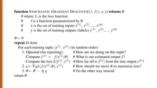 function STOCHASTIC GRADIENT DESCENT(L(), f(), x, y) returns q
# where: L is the loss function
# f is a function parameterized by q
# x is the set of training inputs x(1), x(2),..., x(m)
# y is the set of training outputs (labels) y(1), y(2),..., y(m)
q 0
repeat til done # see caption
For each training tuple (x(i), y(i)) (in random order)
1. Optional (for reporting): # How are we doing on this tuple?
Compute ŷ(i) = f(x(i);q) # What is our estimated output ŷ?
Compute the loss L(ŷ(i),y(i)) # How far off is ŷ(i)) from the true output y(i)?
2. g —q L( f(x(i);q),y(i)) # How should we move q to maximize loss?
3. q q h g # Go the other way instead
return q
Figure 5.5 The stochastic gradient descent algorithm. Step 1 (computing the loss) is used
 