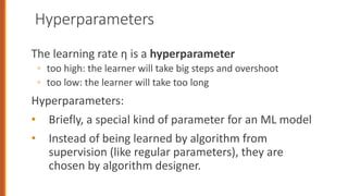 Hyperparameters
The learning rate η is a hyperparameter
◦ too high: the learner will take big steps and overshoot
◦ too low: the learner will take too long
Hyperparameters:
• Briefly, a special kind of parameter for an ML model
• Instead of being learned by algorithm from
supervision (like regular parameters), they are
chosen by algorithm designer.
 