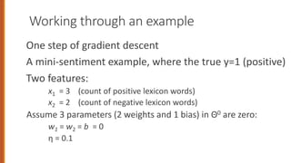 Working through an example
One step of gradient descent
A mini-sentiment example, where the true y=1 (positive)
Two features:
x1 = 3 (count of positive lexicon words)
x2 = 2 (count of negative lexicon words)
Assume 3 parameters (2 weights and 1 bias) in Θ0 are zero:
w1 = w2 = b = 0
η = 0.1
 