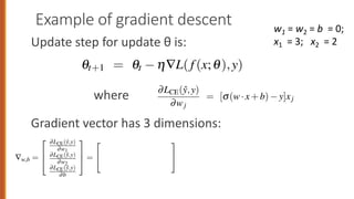 Example of gradient descent
Update step for update θ is:
where
Gradient vector has 3 dimensions:
al equation for updating q based on the gradient is thus
qt+1 = qt h—L( f (x;q),y)
Let’s assume the initial weights and bias in q0 are all set to 0, and the initial learning
rate h is 0.1:
w1 = w2 = b = 0
h = 0.1
The single update step requires that we compute the gradient, multiplied by the
learning rate
qt+1
= qt
h—q L( f(x(i)
;q),y(i)
)
In our mini example there are three parameters, so the gradient vector has 3 dimen-
sions, for w1, w2, and b. We can compute the first gradient as follows:
—w,b =
2
6
4
∂LCE(ŷ,y)
∂w1
∂LCE(ŷ,y)
∂w2
∂LCE(ŷ,y)
∂b
3
7
5 =
2
4
(s(w·x+b) y)x1
(s(w·x+b) y)x2
s(w·x+b) y
3
5 =
2
4
(s(0) 1)x1
(s(0) 1)x2
s(0) 1
3
5 =
2
4
0.5x1
0.5x2
0.5
3
5 =
2
4
1.5
1.0
0.5
3
5
Now that we have a gradient, we compute the new parameter vector q1 by moving
w1 = w2 = b = 0;
x1 = 3; x2 = 2
5.4.1 The Gradient for Logistic Regression
In order to update q, we need a definition for the gradient —L( f(x;q),y). Re
for logistic regression, the cross-entropy loss function is:
LCE(ŷ,y) = [ylogs(w·x+b)+(1 y)log(1 s(w·x+b))]
It turns out that the derivative of this function for one observation ve
Eq. 5.18 (the interested reader can see Section 5.8 for the derivation of this eq
∂LCE(ŷ,y)
∂wj
= [s(w·x+b) y]xj
Note in Eq. 5.18 that the gradient with respect to a single weight wj rep
very intuitive value: the difference between the true y and our estimated ŷ
x+b) for that observation, multiplied by the corresponding input value xj.
5.4.2 The Stochastic Gradient Descent Algorithm
Stochastic gradient descent is an online algorithm that minimizes the loss
 