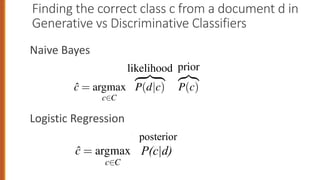 Finding the correct class c from a document d in
Generative vs Discriminative Classifiers
Naive Bayes
Logistic Regression
7
ISTIC REGRESSION
ormally, recall that the naive Bayes assigns a class c to a document d no
computing P(c|d) but by computing a likelihood and a prior
ĉ = argmax
c2C
likelihood
z }| {
P(d|c)
prior
z}|{
P(c) (5.1
ive model like naive Bayes makes use of this likelihood term, which
how to generate the features of a document if we knew it was of class c.
trast a discriminative model in this text categorization scenario attempts
compute P(c|d). Perhaps it will learn to assign high weight to documen
at directly improve its ability to discriminate between possible classes
ISTIC REGRESSION
rmally, recall that the naive Bayes assigns a class c to a document d
computing P(c|d) but by computing a likelihood and a prior
ĉ = argmax
c2C
likelihood
z }| {
P(d|c)
prior
z}|{
P(c) (
P(c|d)
posterior
 