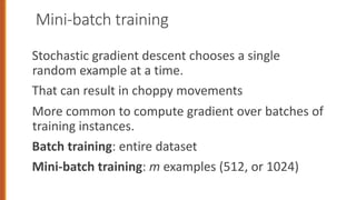 Mini-batch training
Stochastic gradient descent chooses a single
random example at a time.
That can result in choppy movements
More common to compute gradient over batches of
training instances.
Batch training: entire dataset
Mini-batch training: m examples (512, or 1024)
 