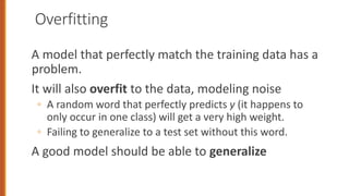 Overfitting
A model that perfectly match the training data has a
problem.
It will also overfit to the data, modeling noise
◦ A random word that perfectly predicts y (it happens to
only occur in one class) will get a very high weight.
◦ Failing to generalize to a test set without this word.
A good model should be able to generalize
 