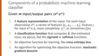 Components of a probabilistic machine learning
classifier
1. A feature representation of the input. For each input
observation x(i), a vector of features [x1, x2, ... , xn]. Feature j
for input x(i) is xj, more completely xj
(i), or sometimes fj(x).
2. A classification function that computes !
", the estimated
class, via p(y|x), like the sigmoid or softmax functions.
3. An objective function for learning, like cross-entropy loss.
4. An algorithm for optimizing the objective function: stochastic
gradient descent.
Given m input/output pairs (x(i),y(i)):
 