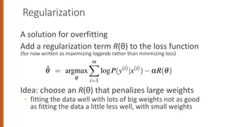 Regularization
A solution for overfitting
Add a regularization term R(θ) to the loss function
(for now written as maximizing logprob rather than minimizing loss)
Idea: choose an R(θ) that penalizes large weights
◦ fitting the data well with lots of big weights not as good
as fitting the data a little less well, with small weights
o the unseen test set, but a model that overfits will have poor generalization
o avoid overfitting, a new regularization term R(q) is added to the object
on in Eq. 5.13, resulting in the following objective for a batch of m exa
slightly rewritten from Eq. 5.13 to be maximizing log probability rather th
mizing loss, and removing the 1
m term which doesn’t affect the argmax):
q̂ = argmax
q
m
X
i=1
logP(y(i)
|x(i)
) aR(q) (5.
ew regularization term R(q) is used to penalize large weights. Thus a sett
weights that matches the training data perfectly— but uses many weights w
values to do so—will be penalized more than a setting that matches the dat
ess well, but does so using smaller weights. There are two common ways
 