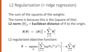 L2 Regularization (= ridge regression)
The sum of the squares of the weights
The name is because this is the (square of the)
L2 norm ||θ||2, = Euclidean distance of θ to the origin.
L2 regularized objective function:
to do so—will be penalized more than a setting that matches the data a
ell, but does so using smaller weights. There are two common ways to
s regularization term R(q). L2 regularization is a quadratic function o
values, named because it uses the (square of the) L2 norm of the weigh
L2 norm, ||q||2, is the same as the Euclidean distance of the vector q
gin. If q consists of n weights, then:
R(q) = ||q||2
2 =
n
X
j=1
q2
j (5.23
larized objective function becomes:
" m
X
# n
X
high values to do so—will be penalized more than a setting that matches the da
little less well, but does so using smaller weights. There are two common way
compute this regularization term R(q). L2 regularization is a quadratic function
the weight values, named because it uses the (square of the) L2 norm of the wei
values. The L2 norm, ||q||2, is the same as the Euclidean distance of the vecto
from the origin. If q consists of n weights, then:
R(q) = ||q||2
2 =
n
X
j=1
q2
j (5
The L2 regularized objective function becomes:
q̂ = argmax
q
" m
X
i=1
logP(y(i)
|x(i)
)
#
a
n
X
j=1
q2
j (5
 
