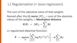 L1 Regularization (= lasso regression)
The sum of the (absolute value of the) weights
Named after the L1 norm ||W||1, = sum of the absolute
values of the weights, = Manhattan distance
L1 regularized objective function:
q i=1 j=1
ularization is a linear function of the weight values, named after the L1 n
the sum of the absolute values of the weights, or Manhattan distance
tan distance is the distance you’d have to walk between two points in a
treet grid like New York):
R(q) = ||q||1 =
n
X
i=1
|qi| (
regularized objective function becomes:
q̂ = argmax
" m
X
logP(y(i)
|x(i)
)
#
a
n
X
|qj| (
i=1 j=1
regularization is a linear function of the weight values, named after the L1 n
||1, the sum of the absolute values of the weights, or Manhattan distance
nhattan distance is the distance you’d have to walk between two points in a
h a street grid like New York):
R(q) = ||q||1 =
n
X
i=1
|qi| (
L1 regularized objective function becomes:
q̂ = argmax
q
" m
X
1=i
logP(y(i)
|x(i)
)
#
a
n
X
j=1
|qj| (
 