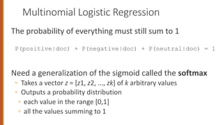Multinomial Logistic Regression
The probability of everything must still sum to 1
P(positive|doc) + P(negative|doc) + P(neutral|doc) = 1
Need a generalization of the sigmoid called the softmax
◦ Takes a vector z = [z1, z2, ..., zk] of k arbitrary values
◦ Outputs a probability distribution
◦ each value in the range [0,1]
◦ all the values summing to 1
86
 