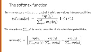 The softmax function
Turns a vector z = [z1, z2, ... , zk] of k arbitrary values into probabilities
87
moid, it is an exponential function.
ctor z of dimensionality k, the softmax is defined as:
softmax(zi) =
exp(zi)
Pk
j=1 exp(zj)
1  i  k
max of an input vector z = [z1,z2,...,zk] is thus a vector itself:
max(z) =
"
exp(z1)
Pk
i=1 exp(zi)
,
exp(z2)
Pk
i=1 exp(zi)
,...,
exp(zk)
Pk
i=1 exp(zi)
#
akes a vector z = [z1,z2,...,zk] of k arbitrary values and maps them to a probability
distribution, with each value in the range (0,1), and all the values summing to 1.
Like the sigmoid, it is an exponential function.
For a vector z of dimensionality k, the softmax is defined as:
softmax(zi) =
exp(zi)
Pk
j=1 exp(zj)
1  i  k (5.30)
The softmax of an input vector z = [z1,z2,...,zk] is thus a vector itself:
softmax(z) =
"
exp(z1)
Pk
i=1 exp(zi)
,
exp(z2)
Pk
i=1 exp(zi)
,...,
exp(zk)
Pk
i=1 exp(zi)
#
(5.31)
softmax(zi) =
e
Pk
j=1 ezj
1  i  k (5.32)
The softmax of an input vector z = [z1,z2,...,zk] is thus a vector itself:
softmax(z) =
"
ez1
Pk
i=1 ezi
,
ez2
Pk
i=1 ezi
,...,
ezk
Pk
i=1 ezi
#
(5.33)
The denominator
Pk
i=1 ezi is used to normalize all the values into probabilities.
Thus for example given a vector:
z = [0.6,1.1, 1.5,1.2,3.2, 1.1]
the result softmax(z) is
[0.055,0.090,0.0067,0.10,0.74,0.010]
 