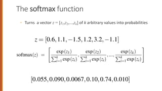 The softmax function
◦ Turns a vector z = [z1,z2,...,zk] of k arbitrary values into probabilities
88
i=1 ezi
i=1 ezi
i=1 ezi
nominator
Pk
i=1 ezi is used to normalize all the values into proba
xample given a vector:
z = [0.6,1.1, 1.5,1.2,3.2, 1.1]
oftmax(z) is
[0.055,0.090,0.0067,0.10,0.74,0.010]
ike the sigmoid, the input to the softmax will be the dot product b
softmax(z) =
ez1
Pk
i=1 ezi
,
ez2
Pk
i=1 ezi
,...,
ezk
Pk
i=1 ezi
enominator
Pk
i=1 ezi is used to normalize all the values into prob
example given a vector:
z = [0.6,1.1, 1.5,1.2,3.2, 1.1]
softmax(z) is
[0.055,0.090,0.0067,0.10,0.74,0.010]
For a vector z of dimensionality k, the softmax is defined as:
softmax(zi) =
exp(zi)
Pk
j=1 exp(zj)
1  i  k (5.30)
The softmax of an input vector z = [z1,z2,...,zk] is thus a vector itself:
softmax(z) =
"
exp(z1)
Pk
i=1 exp(zi)
,
exp(z2)
Pk
i=1 exp(zi)
,...,
exp(zk)
Pk
i=1 exp(zi)
#
(5.31)
 