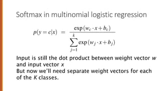 Softmax in multinomial logistic regression
vector w and an input vector x (plus a bias). But now we’ll need sepa
ectors (and bias) for each of the K classes.
p(y = c|x) =
exp(wc ·x+bc)
k
X
j=1
exp(wj ·x+bj)
(5
he sigmoid, the softmax has the property of squashing values toward 0
ne of the inputs is larger than the others, it will tend to push its probab
and suppress the probabilities of the smaller inputs.
89
Input is still the dot product between weight vector w
and input vector x
But now we’ll need separate weight vectors for each
of the K classes.
 