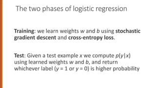 The two phases of logistic regression
Training: we learn weights w and b using stochastic
gradient descent and cross-entropy loss.
Test: Given a test example x we compute p(y|x)
using learned weights w and b, and return
whichever label (y = 1 or y = 0) is higher probability
 