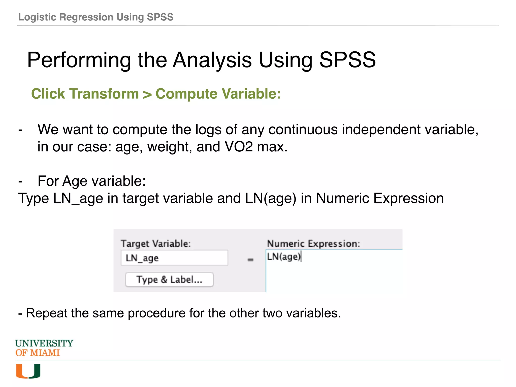 Logistic Regression Using SPSS
Performing the Analysis Using SPSS
Click Transform > Compute Variable:
- We want to compute the logs of any continuous independent variable,
in our case: age, weight, and VO2 max.
- For Age variable:
Type LN_age in target variable and LN(age) in Numeric Expression
- Repeat the same procedure for the other two variables.
 