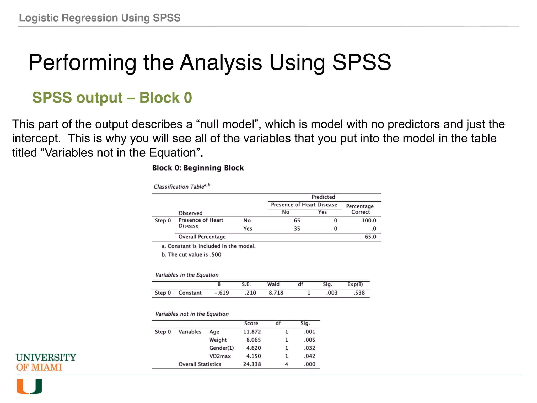 Logistic Regression Using SPSS
Performing the Analysis Using SPSS
SPSS output – Block 0
This part of the output describes a “null model”, which is model with no predictors and just the
intercept. This is why you will see all of the variables that you put into the model in the table
titled “Variables not in the Equation”.
 
