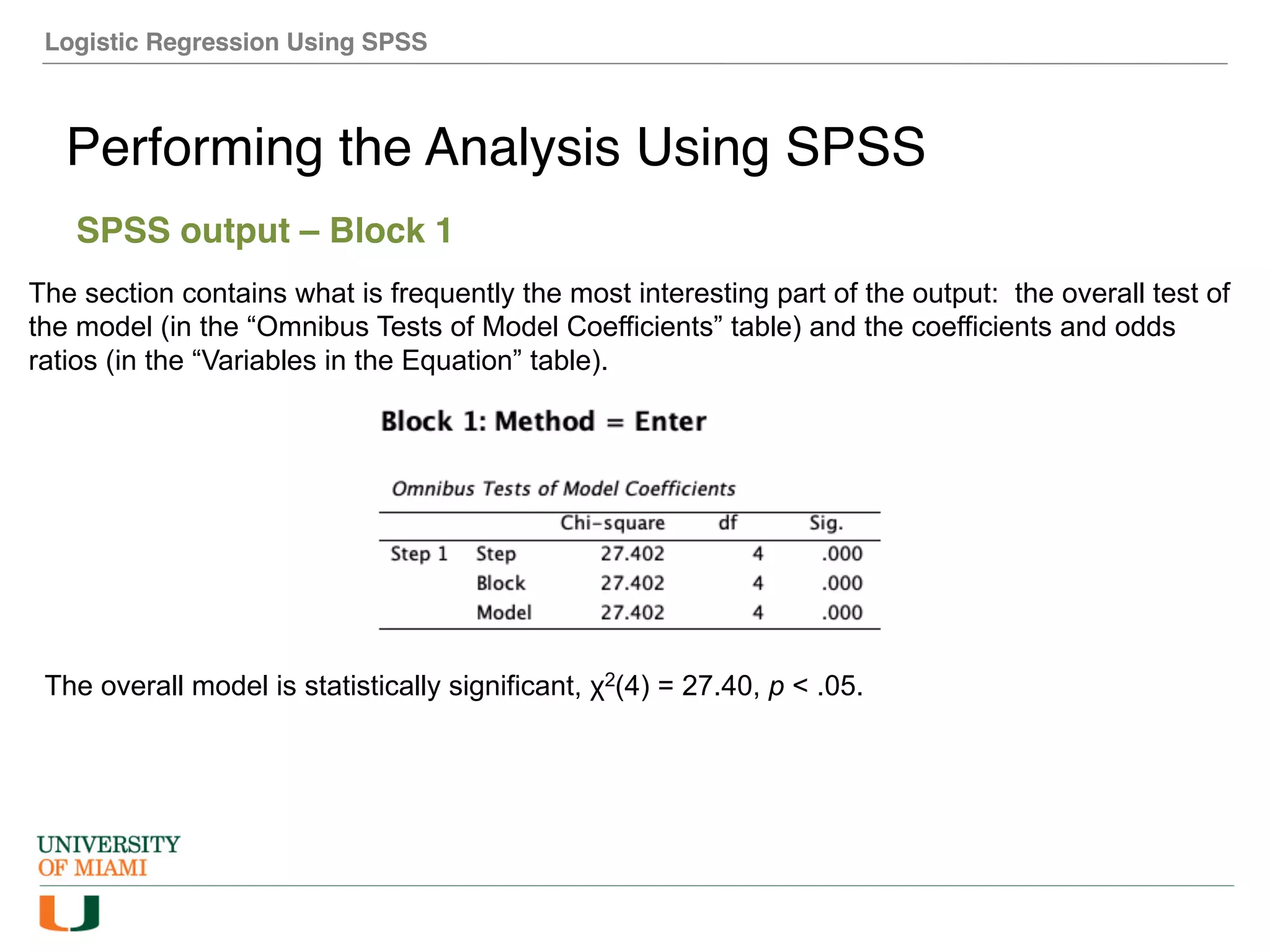 Logistic Regression Using SPSS
Performing the Analysis Using SPSS
SPSS output – Block 1
The section contains what is frequently the most interesting part of the output: the overall test of
the model (in the “Omnibus Tests of Model Coefficients” table) and the coefficients and odds
ratios (in the “Variables in the Equation” table).
The overall model is statistically significant, χ2(4) = 27.40, p < .05.
 