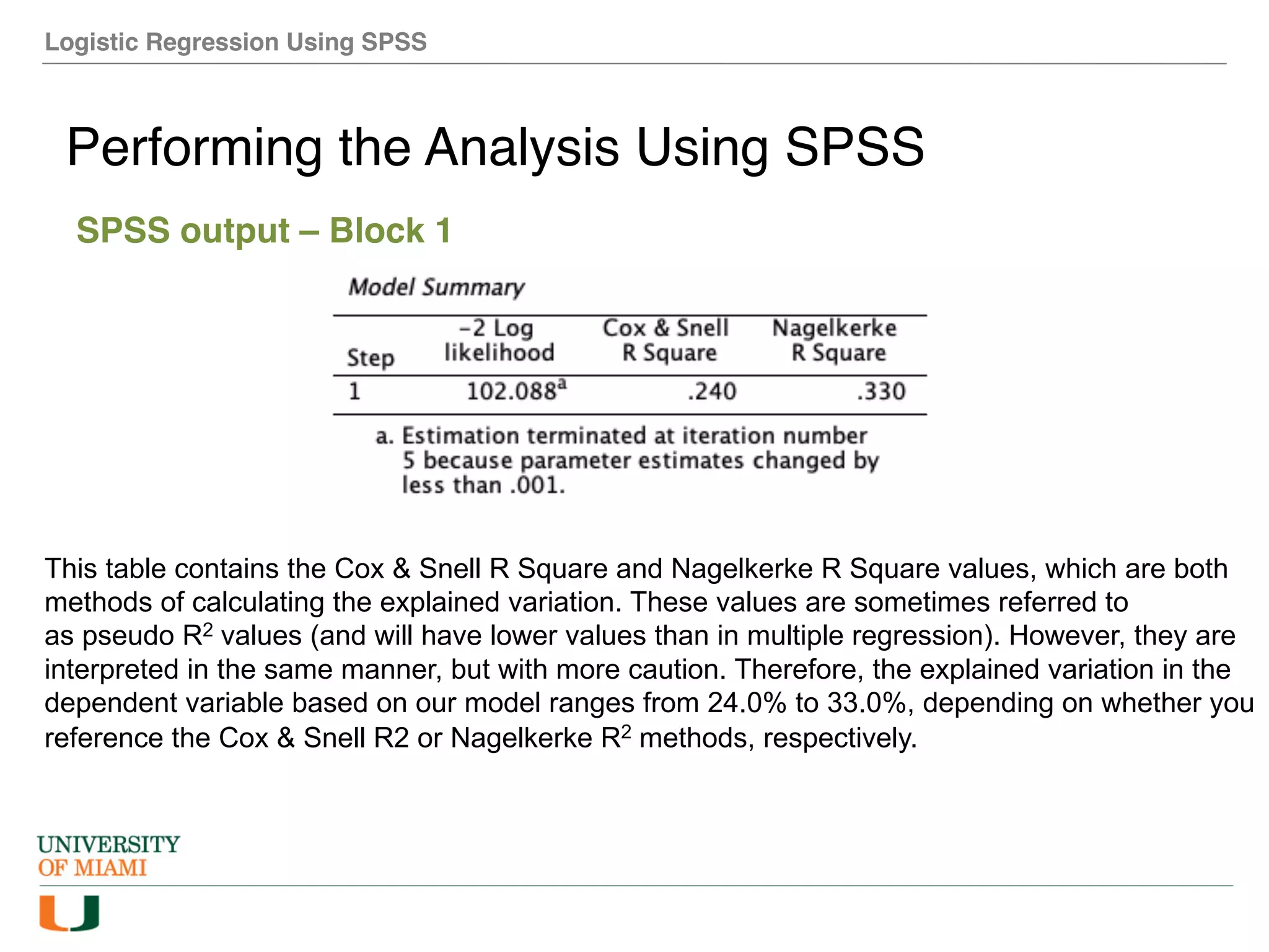 Logistic Regression Using SPSS
Performing the Analysis Using SPSS
SPSS output – Block 1
This table contains the Cox & Snell R Square and Nagelkerke R Square values, which are both
methods of calculating the explained variation. These values are sometimes referred to
as pseudo R2 values (and will have lower values than in multiple regression). However, they are
interpreted in the same manner, but with more caution. Therefore, the explained variation in the
dependent variable based on our model ranges from 24.0% to 33.0%, depending on whether you
reference the Cox & Snell R2 or Nagelkerke R2 methods, respectively.
 