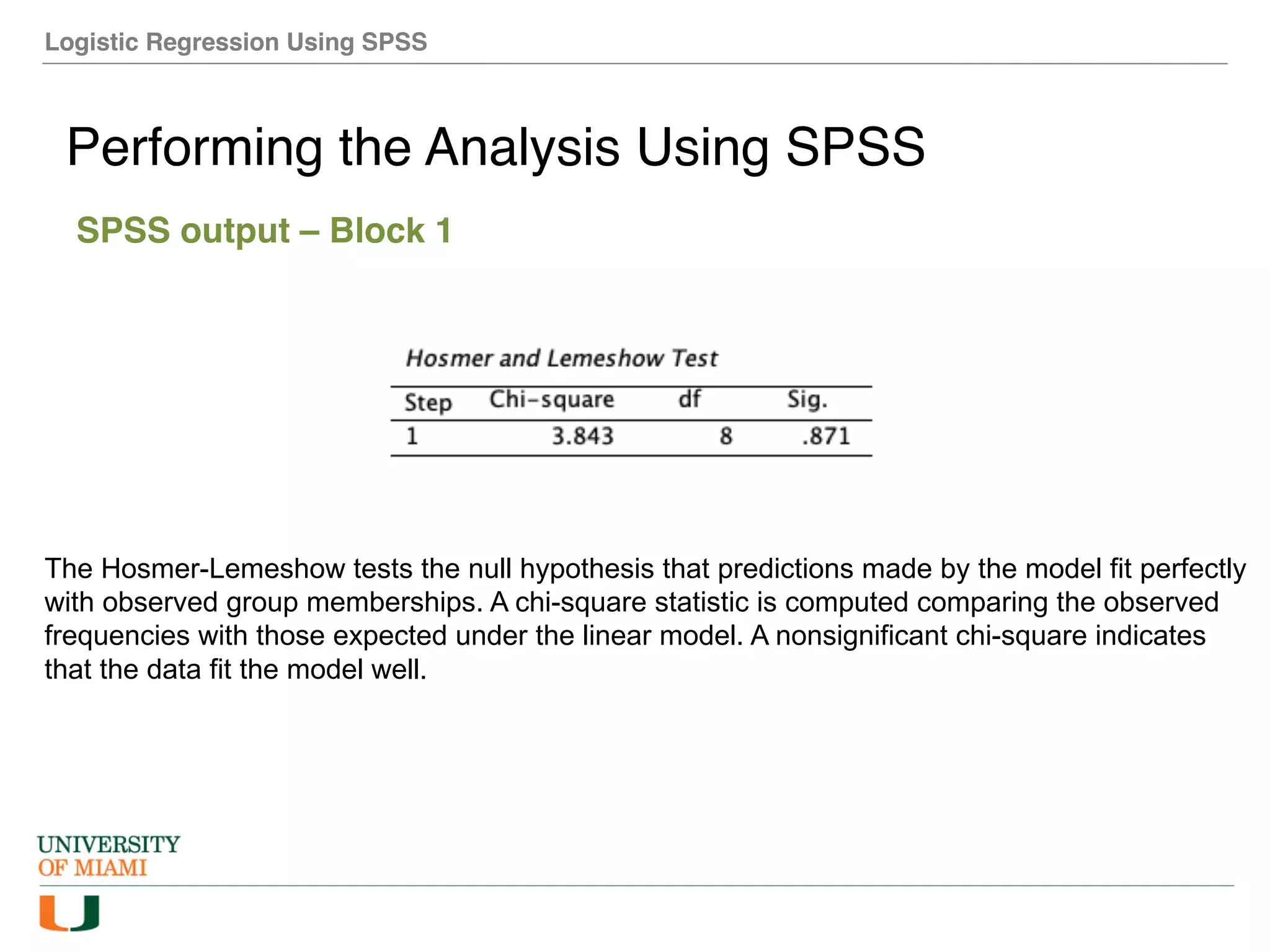 Logistic Regression Using SPSS
Performing the Analysis Using SPSS
SPSS output – Block 1
The Hosmer-Lemeshow tests the null hypothesis that predictions made by the model fit perfectly
with observed group memberships. A chi-square statistic is computed comparing the observed
frequencies with those expected under the linear model. A nonsignificant chi-square indicates
that the data fit the model well.
 
