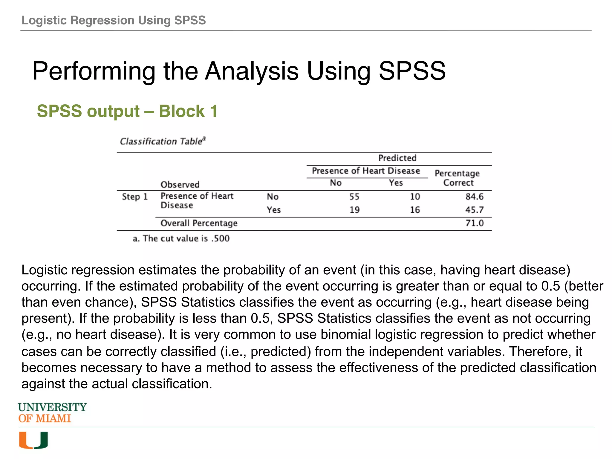 Logistic Regression Using SPSS
Performing the Analysis Using SPSS
SPSS output – Block 1
Logistic regression estimates the probability of an event (in this case, having heart disease)
occurring. If the estimated probability of the event occurring is greater than or equal to 0.5 (better
than even chance), SPSS Statistics classifies the event as occurring (e.g., heart disease being
present). If the probability is less than 0.5, SPSS Statistics classifies the event as not occurring
(e.g., no heart disease). It is very common to use binomial logistic regression to predict whether
cases can be correctly classified (i.e., predicted) from the independent variables. Therefore, it
becomes necessary to have a method to assess the effectiveness of the predicted classification
against the actual classification.
 