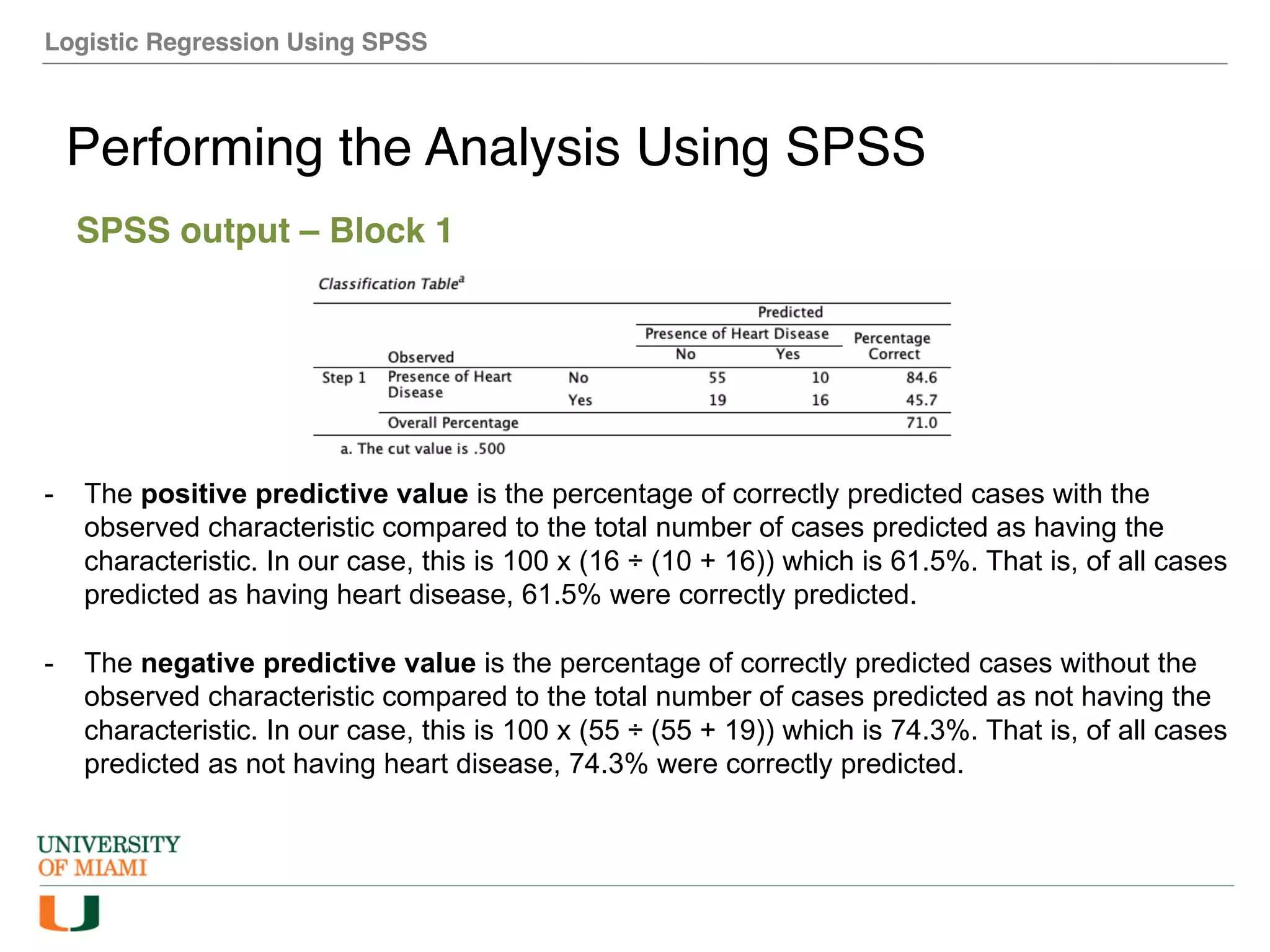 Logistic Regression Using SPSS
Performing the Analysis Using SPSS
SPSS output – Block 1
- The positive predictive value is the percentage of correctly predicted cases with the
observed characteristic compared to the total number of cases predicted as having the
characteristic. In our case, this is 100 x (16 ÷ (10 + 16)) which is 61.5%. That is, of all cases
predicted as having heart disease, 61.5% were correctly predicted.
- The negative predictive value is the percentage of correctly predicted cases without the
observed characteristic compared to the total number of cases predicted as not having the
characteristic. In our case, this is 100 x (55 ÷ (55 + 19)) which is 74.3%. That is, of all cases
predicted as not having heart disease, 74.3% were correctly predicted.
 