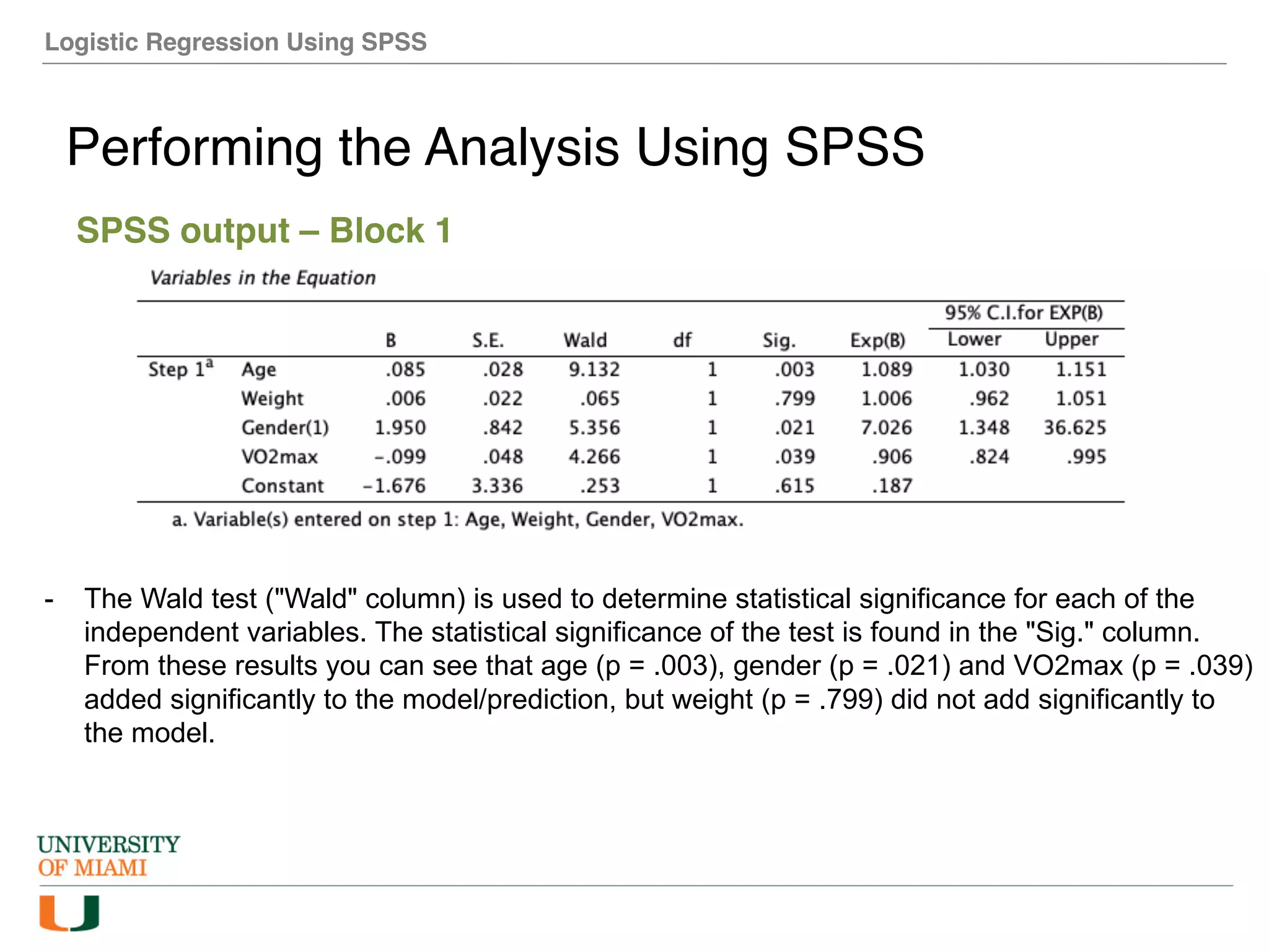 Logistic Regression Using SPSS
Performing the Analysis Using SPSS
SPSS output – Block 1
- The Wald test ("Wald" column) is used to determine statistical significance for each of the
independent variables. The statistical significance of the test is found in the "Sig." column.
From these results you can see that age (p = .003), gender (p = .021) and VO2max (p = .039)
added significantly to the model/prediction, but weight (p = .799) did not add significantly to
the model.
 