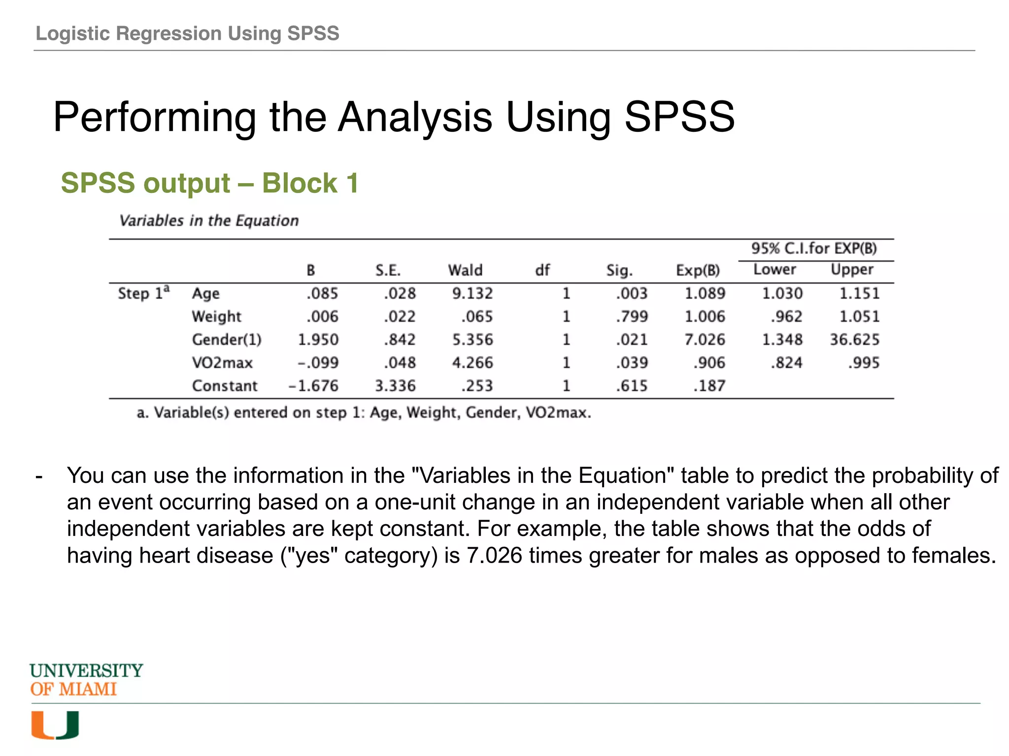 Logistic Regression Using SPSS
Performing the Analysis Using SPSS
SPSS output – Block 1
- You can use the information in the "Variables in the Equation" table to predict the probability of
an event occurring based on a one-unit change in an independent variable when all other
independent variables are kept constant. For example, the table shows that the odds of
having heart disease ("yes" category) is 7.026 times greater for males as opposed to females.
 