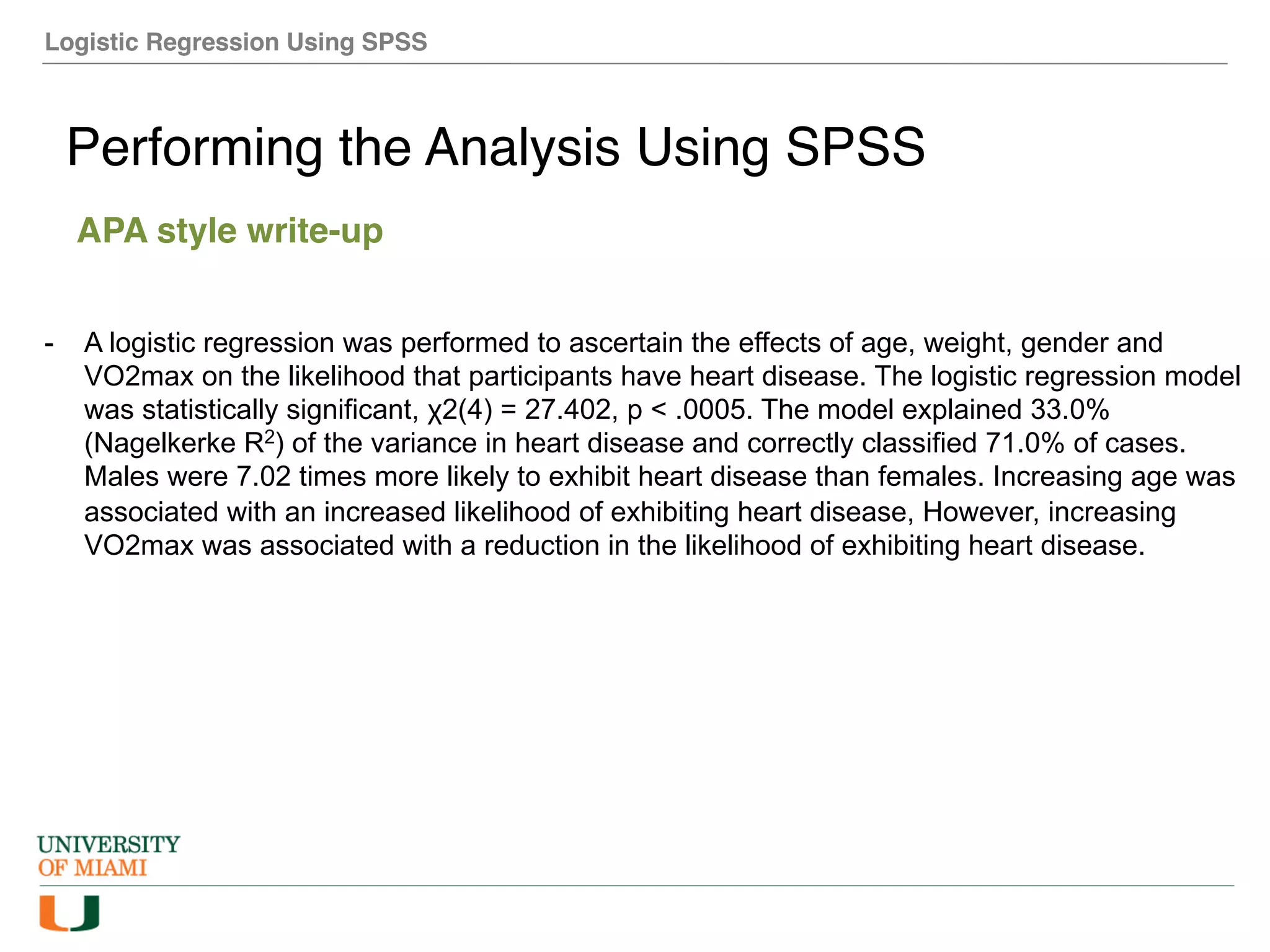 Logistic Regression Using SPSS
Performing the Analysis Using SPSS
APA style write-up
- A logistic regression was performed to ascertain the effects of age, weight, gender and
VO2max on the likelihood that participants have heart disease. The logistic regression model
was statistically significant, χ2(4) = 27.402, p < .0005. The model explained 33.0%
(Nagelkerke R2) of the variance in heart disease and correctly classified 71.0% of cases.
Males were 7.02 times more likely to exhibit heart disease than females. Increasing age was
associated with an increased likelihood of exhibiting heart disease, However, increasing
VO2max was associated with a reduction in the likelihood of exhibiting heart disease.
 