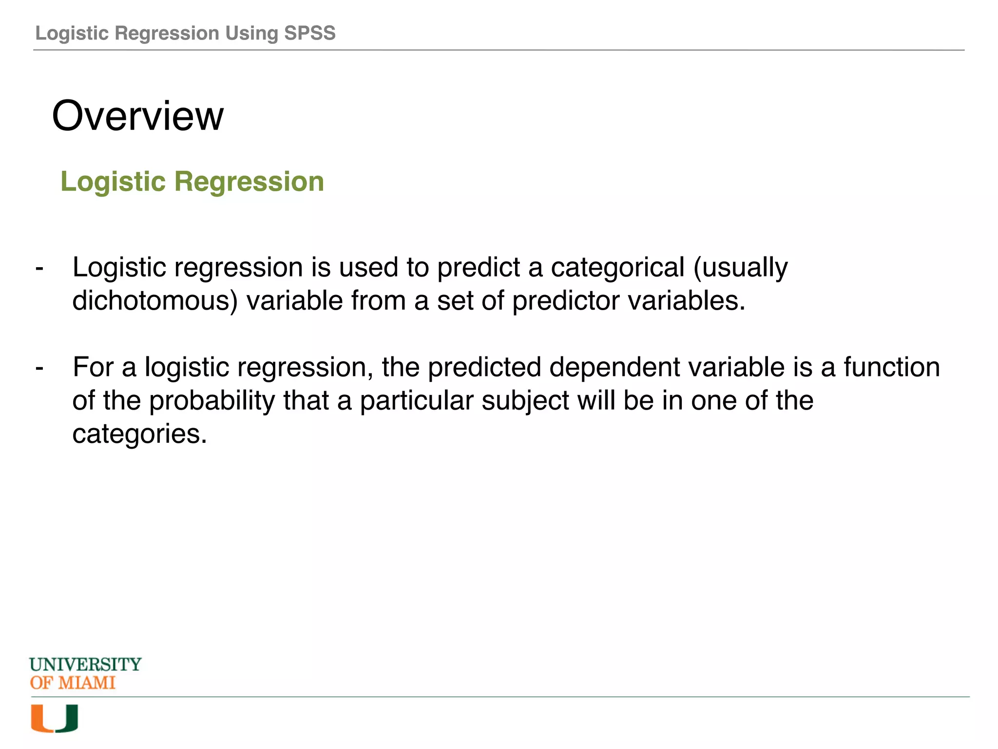 Logistic Regression Using SPSS
Overview
Logistic Regression
- Logistic regression is used to predict a categorical (usually
dichotomous) variable from a set of predictor variables.
- For a logistic regression, the predicted dependent variable is a function
of the probability that a particular subject will be in one of the
categories.
 