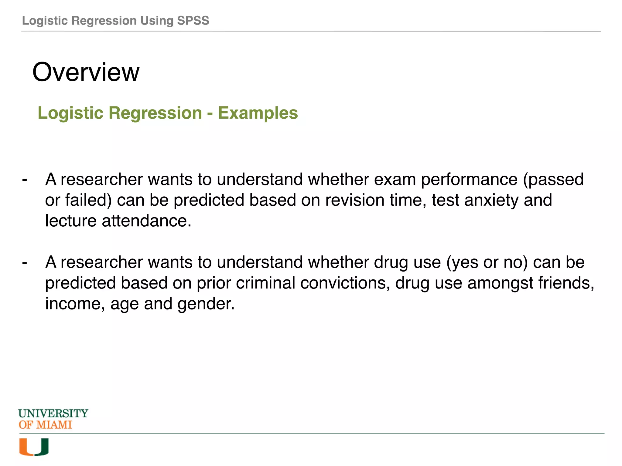 Logistic Regression Using SPSS
Overview
Logistic Regression - Examples
- A researcher wants to understand whether exam performance (passed
or failed) can be predicted based on revision time, test anxiety and
lecture attendance.
- A researcher wants to understand whether drug use (yes or no) can be
predicted based on prior criminal convictions, drug use amongst friends,
income, age and gender.
 