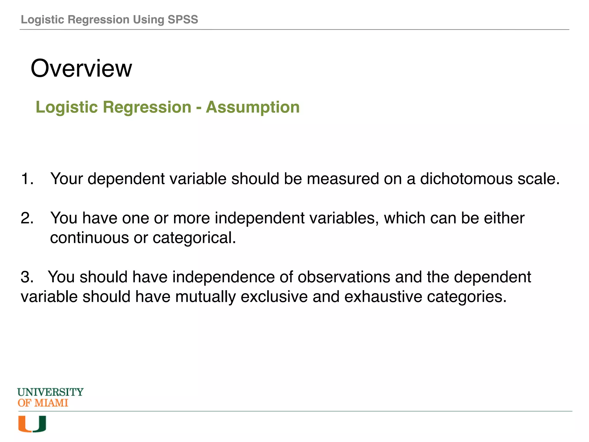 Logistic Regression Using SPSS
Overview
Logistic Regression - Assumption
1. Your dependent variable should be measured on a dichotomous scale.
2. You have one or more independent variables, which can be either
continuous or categorical.
3. You should have independence of observations and the dependent
variable should have mutually exclusive and exhaustive categories.
 