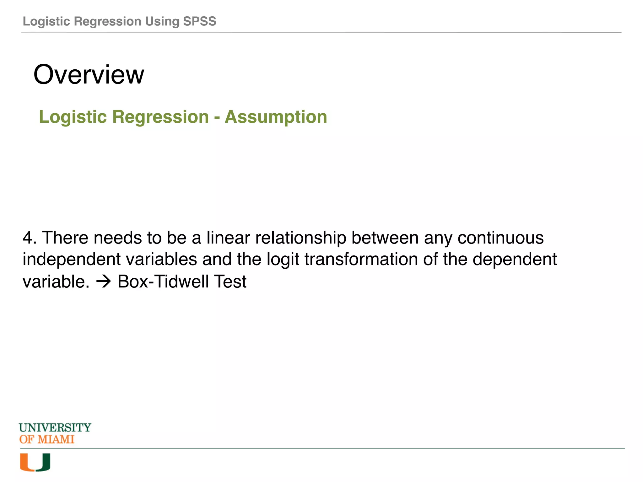 Logistic Regression Using SPSS
Overview
Logistic Regression - Assumption
4. There needs to be a linear relationship between any continuous
independent variables and the logit transformation of the dependent
variable. à Box-Tidwell Test
 