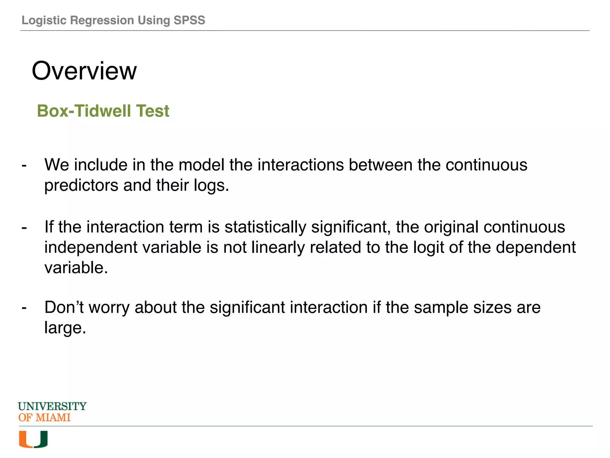 Logistic Regression Using SPSS
Overview
Box-Tidwell Test
- We include in the model the interactions between the continuous
predictors and their logs.
- If the interaction term is statistically significant, the original continuous
independent variable is not linearly related to the logit of the dependent
variable.
- Don’t worry about the significant interaction if the sample sizes are
large.
 