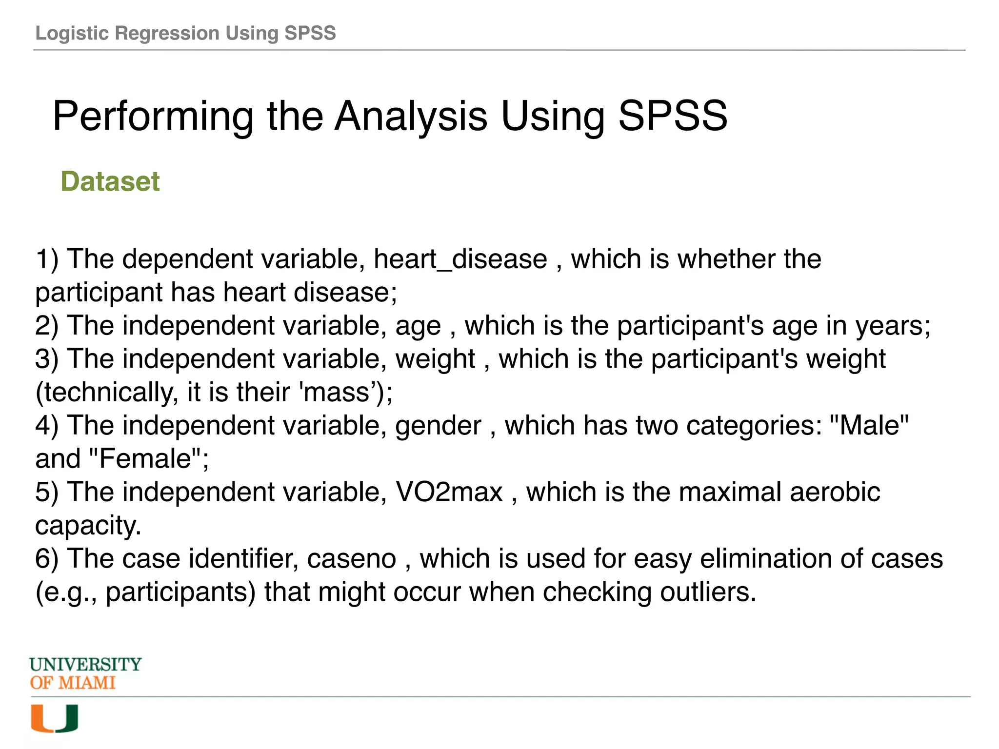 Logistic Regression Using SPSS
Performing the Analysis Using SPSS
Dataset
1) The dependent variable, heart_disease , which is whether the
participant has heart disease;
2) The independent variable, age , which is the participant's age in years;
3) The independent variable, weight , which is the participant's weight
(technically, it is their 'mass’);
4) The independent variable, gender , which has two categories: "Male"
and "Female";
5) The independent variable, VO2max , which is the maximal aerobic
capacity.
6) The case identifier, caseno , which is used for easy elimination of cases
(e.g., participants) that might occur when checking outliers.
 