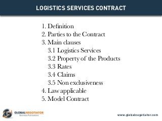 LOGISTICS SERVICES CONTRACT
1. Definition
2. Parties to the Contract
3. Main clauses
3.1 Logistics Services
3.2 Property of the Products
3.3 Rates
3.4 Claims
3.5 Non exclusiveness
4. Law applicable
5. Model Contract
www.globalnegotiator.com
 