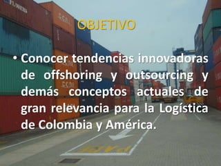 OBJETIVO
• Conocer tendencias innovadoras
de offshoring y outsourcing y
demás conceptos actuales de
gran relevancia para la Logística
de Colombia y América.
 