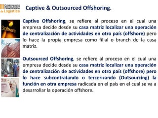 Captive Offshoring, se refiere al proceso en el cual una
empresa decide desde su casa matriz localizar una operación
de ce...