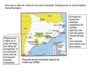 Com que a més de cruïlla és una zona industrial, Catalunya és un centre logístic d’abast europeu. Proposta de pla estratègic logístic de Catalunya (2008) Plataformes: nodes on a més de totes les fases de la logística, hi ha connexió amb vies de transports i centres industrials Al mapa es veuen les diverses categories de centres logístics, així com les grans infrastructures de comunicació, tant viàries com ferroviàries. 