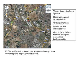 Efectes d’una plataforma logística: Desenvolupament socioeconòmic. Ordena el territori. Millora fluxos i comunicacions. Concentra activitats diverses: sinergies (economies d’aglomeració)- El CIM Vallès està prop de dues autopistes i enmig d’una comarca plena de polígons industrials. 