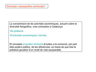 Diversitat o desequilibris territorials? La concentració de les activitats econòmiques, actuant sobre la diversitat fisiogràfica, crea contrastos a Catalunya: De  població . D’activitats   econòmiques  i  serveis . El concepte  d’equilibri  territorial  al·ludeix a la correcció, per part dels poders públics, de les diferències: es tracta de que tota la població gaudeixi d’un nivell de vida equiparable.  