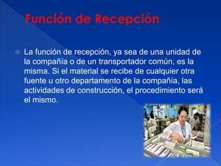 Función de RecepciónLa función de recepción, ya sea de una unidad de la compañía o de un transportador común, es la misma. Si el material se recibe de cualquier otra fuente u otro departamento de la compañía, las actividades de construcción, el procedimiento será el mismo.