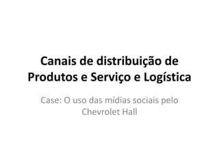 Canais de distribuição de
Produtos e Serviço e Logística
  Case: O uso das mídias sociais pelo
            Chevrolet Hall
 