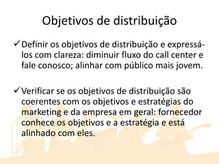 Objetivos de distribuição
Definir os objetivos de distribuição e expressá-
 los com clareza: diminuir fluxo do call center e
 fale conosco; alinhar com público mais jovem.

Verificar se os objetivos de distribuição são
 coerentes com os objetivos e estratégias do
 marketing e da empresa em geral: fornecedor
 conhece os objetivos e a estratégia e está
 alinhado com eles.
 