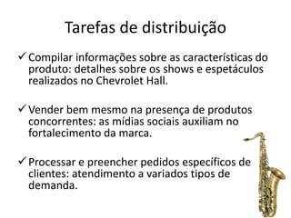 Tarefas de distribuição
 Compilar informações sobre as características do
  produto: detalhes sobre os shows e espetáculos
  realizados no Chevrolet Hall.

 Vender bem mesmo na presença de produtos
  concorrentes: as mídias sociais auxiliam no
  fortalecimento da marca.

 Processar e preencher pedidos específicos de
  clientes: atendimento a variados tipos de
  demanda.
 